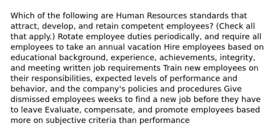 Which of the following are Human Resources standards that attract, develop, and retain competent employees? (Check all that apply.) Rotate employee duties periodically, and require all employees to take an annual vacation Hire employees based on educational background, experience, achievements, integrity, and meeting written job requirements Train new employees on their responsibilities, expected levels of performance and behavior, and the company's policies and procedures Give dismissed employees weeks to find a new job before they have to leave Evaluate, compensate, and promote employees based more on subjective criteria than performance