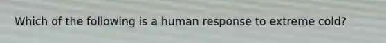 Which of the following is a human response to extreme cold?