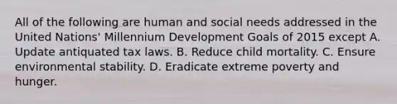 All of the following are human and social needs addressed in the United Nations' Millennium Development Goals of 2015 except A. Update antiquated tax laws. B. Reduce child mortality. C. Ensure environmental stability. D. Eradicate extreme poverty and hunger.