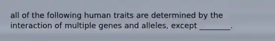 all of the following human traits are determined by the interaction of multiple genes and alleles, except ________.