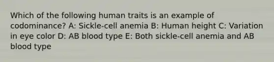 Which of the following human traits is an example of codominance? A: Sickle-cell anemia B: Human height C: Variation in eye color D: AB blood type E: Both sickle-cell anemia and AB blood type