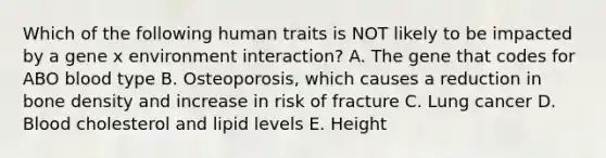 Which of the following human traits is NOT likely to be impacted by a gene x environment interaction? A. The gene that codes for ABO blood type B. Osteoporosis, which causes a reduction in bone density and increase in risk of fracture C. Lung cancer D. Blood cholesterol and lipid levels E. Height