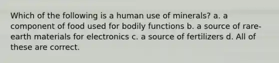 Which of the following is a human use of minerals? a. a component of food used for bodily functions b. a source of rare-earth materials for electronics c. a source of fertilizers d. All of these are correct.