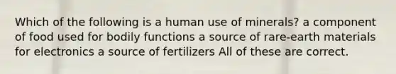 Which of the following is a human use of minerals? a component of food used for bodily functions a source of rare-earth materials for electronics a source of fertilizers All of these are correct.