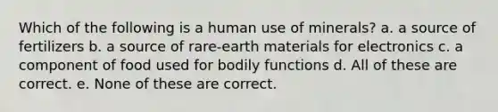 Which of the following is a human use of minerals? a. a source of fertilizers b. a source of rare-earth materials for electronics c. a component of food used for bodily functions d. All of these are correct. e. None of these are correct.