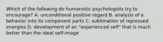 Which of the following do humanistic psychologists try to encourage? A. unconditional positive regard B. analysis of a behavior into its component parts C. sublimation of repressed energies D. development of an "experienced self" that is much better than the ideal self-image