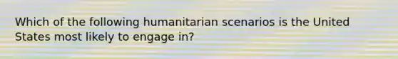 Which of the following humanitarian scenarios is the United States most likely to engage in?