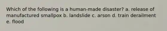 Which of the following is a human-made disaster? a. release of manufactured smallpox b. landslide c. arson d. train derailment e. flood