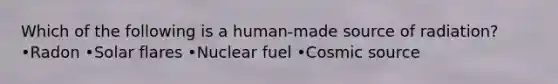 Which of the following is a human-made source of radiation? •Radon •Solar flares •Nuclear fuel •Cosmic source