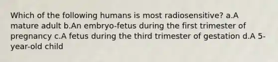 Which of the following humans is most radiosensitive? a.A mature adult b.An embryo-fetus during the first trimester of pregnancy c.A fetus during the third trimester of gestation d.A 5-year-old child