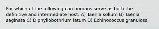 For which of the following can humans serve as both the definitive and intermediate host: A) Taenia solium B) Taenia saginata C) Diphyllobothrium latum D) Echinococcus granulosa