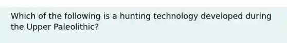 Which of the following is a hunting technology developed during the Upper Paleolithic?