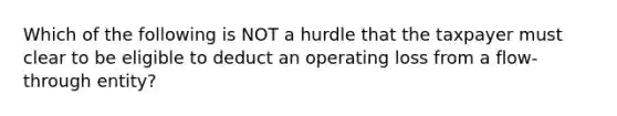 Which of the following is NOT a hurdle that the taxpayer must clear to be eligible to deduct an operating loss from a flow-through entity?