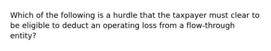 Which of the following is a hurdle that the taxpayer must clear to be eligible to deduct an operating loss from a flow-through entity?