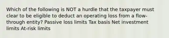 Which of the following is NOT a hurdle that the taxpayer must clear to be eligible to deduct an operating loss from a flow-through entity? Passive loss limits Tax basis Net investment limits At-risk limits