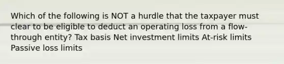 Which of the following is NOT a hurdle that the taxpayer must clear to be eligible to deduct an operating loss from a flow-through entity? Tax basis Net investment limits At-risk limits Passive loss limits