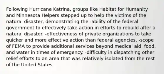 Following Hurricane Katrina, groups like Habitat for Humanity and Minnesota Helpers stepped up to help the victims of the natural disaster, demonstrating the -ability of the federal government to effectively take action in efforts to rebuild after a natural disaster. -effectiveness of private organizations to take quicker and more effective action than federal agencies. -scope of FEMA to provide additional services beyond medical aid, food, and water in times of emergency. -difficulty in dispatching other relief efforts to an area that was relatively isolated from the rest of the United States.