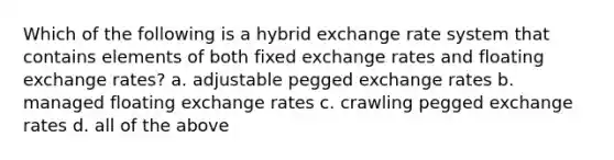 Which of the following is a hybrid exchange rate system that contains elements of both fixed exchange rates and floating exchange rates?​ a. ​adjustable pegged exchange rates b. ​managed floating exchange rates c. ​crawling pegged exchange rates d. ​all of the above