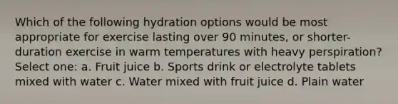 Which of the following hydration options would be most appropriate for exercise lasting over 90 minutes, or shorter-duration exercise in warm temperatures with heavy perspiration? Select one: a. Fruit juice b. Sports drink or electrolyte tablets mixed with water c. Water mixed with fruit juice d. Plain water