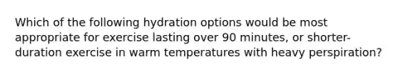 Which of the following hydration options would be most appropriate for exercise lasting over 90 minutes, or shorter-duration exercise in warm temperatures with heavy perspiration?