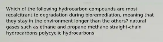 Which of the following hydrocarbon compounds are most recalcitrant to degradation during bioremediation, meaning that they stay in the environment longer than the others? natural gases such as ethane and propane methane straight-chain hydrocarbons polycyclic hydrocarbons