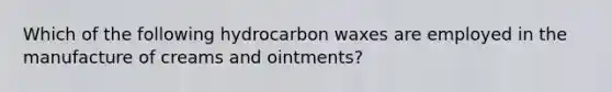 Which of the following hydrocarbon waxes are employed in the manufacture of creams and ointments?