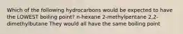 Which of the following hydrocarbons would be expected to have the LOWEST boiling point? n-hexane 2-methylpentane 2,2-dimethylbutane They would all have the same boiling point