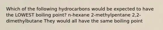 Which of the following hydrocarbons would be expected to have the LOWEST boiling point? n-hexane 2-methylpentane 2,2-dimethylbutane They would all have the same boiling point