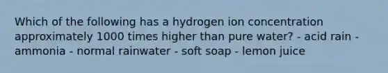 Which of the following has a hydrogen ion concentration approximately 1000 times higher than pure water? - acid rain - ammonia - normal rainwater - soft soap - lemon juice