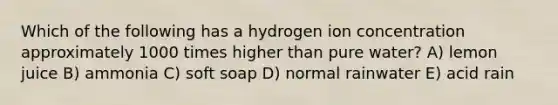 Which of the following has a hydrogen ion concentration approximately 1000 times higher than pure water? A) lemon juice B) ammonia C) soft soap D) normal rainwater E) acid rain