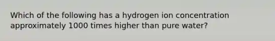 Which of the following has a hydrogen ion concentration approximately 1000 times higher than pure water?