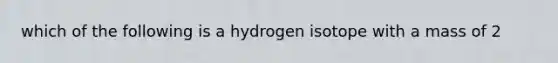 which of the following is a hydrogen isotope with a mass of 2