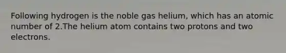 Following hydrogen is the noble gas helium, which has an atomic number of 2.The helium atom contains two protons and two electrons.