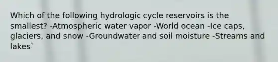 Which of the following hydrologic cycle reservoirs is the smallest? -Atmospheric water vapor -World ocean -Ice caps, glaciers, and snow -Groundwater and soil moisture -Streams and lakes`