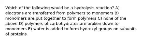 Which of the following would be a hydrolysis reaction? A) electrons are transferred from polymers to monomers B) monomers are put together to form polymers C) none of the above D) polymers of carbohydrates are broken down to monomers E) water is added to form hydroxyl groups on subunits of proteins