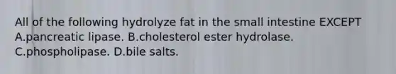 All of the following hydrolyze fat in the small intestine EXCEPT A.pancreatic lipase. B.cholesterol ester hydrolase. C.phospholipase. D.bile salts.