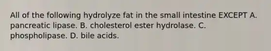 All of the following hydrolyze fat in the small intestine EXCEPT A. pancreatic lipase. B. cholesterol ester hydrolase. C. phospholipase. D. bile acids.