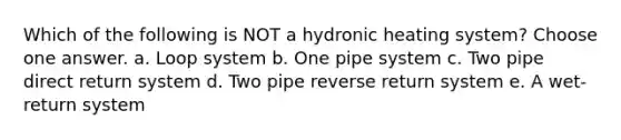 Which of the following is NOT a hydronic heating system? Choose one answer. a. Loop system b. One pipe system c. Two pipe direct return system d. Two pipe reverse return system e. A wet-return system