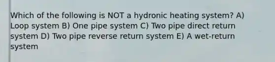 Which of the following is NOT a hydronic heating system? A) Loop system B) One pipe system C) Two pipe direct return system D) Two pipe reverse return system E) A wet-return system