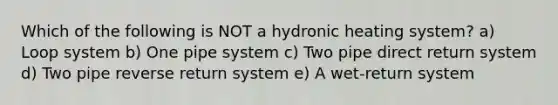 Which of the following is NOT a hydronic heating system? a) Loop system b) One pipe system c) Two pipe direct return system d) Two pipe reverse return system e) A wet-return system