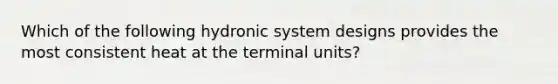 Which of the following hydronic system designs provides the most consistent heat at the terminal units?