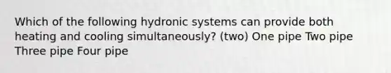 Which of the following hydronic systems can provide both heating and cooling simultaneously? (two) One pipe Two pipe Three pipe Four pipe