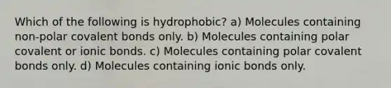 Which of the following is hydrophobic? a) Molecules containing non-polar covalent bonds only. b) Molecules containing polar covalent or ionic bonds. c) Molecules containing polar covalent bonds only. d) Molecules containing ionic bonds only.