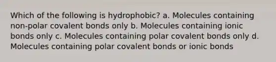 Which of the following is hydrophobic? a. Molecules containing non-polar covalent bonds only b. Molecules containing ionic bonds only c. Molecules containing polar covalent bonds only d. Molecules containing polar covalent bonds or ionic bonds