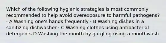 Which of the following hygienic strategies is most commonly recommended to help avoid overexposure to harmful pathogens? · A.Washing one's hands frequently · B.Washing dishes in a sanitizing dishwasher · C.Washing clothes using antibacterial detergents D.Washing the mouth by gargling using a mouthwash