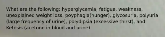 What are the following: hyperglycemia, fatigue, weakness, unexplained weight loss, poyphagia(hunger), glycosuria, polyuria (large frequency of urine), polydipsia (excessive thirst), and Ketosis (acetone in blood and urine)