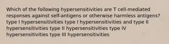 Which of the following hypersensitivities are T cell-mediated responses against self-antigens or otherwise harmless antigens? type I hypersensitivities type I hypersensitivities and type II hypersensitivities type II hypersensitivities type IV hypersensitivities type III hypersensitivities