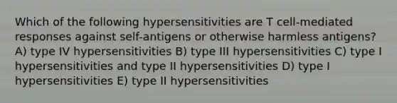 Which of the following hypersensitivities are T cell-mediated responses against self-antigens or otherwise harmless antigens? A) type IV hypersensitivities B) type III hypersensitivities C) type I hypersensitivities and type II hypersensitivities D) type I hypersensitivities E) type II hypersensitivities