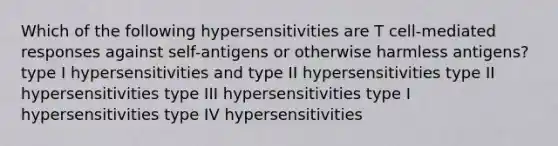 Which of the following hypersensitivities are T cell-mediated responses against self-antigens or otherwise harmless antigens? type I hypersensitivities and type II hypersensitivities type II hypersensitivities type III hypersensitivities type I hypersensitivities type IV hypersensitivities