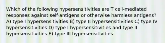 Which of the following hypersensitivities are T cell-mediated responses against self-antigens or otherwise harmless antigens? A) type I hypersensitivities B) type II hypersensitivities C) type IV hypersensitivities D) type I hypersensitivities and type II hypersensitivities E) type III hypersensitivities